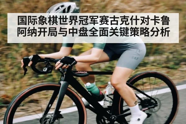 国际象棋世界冠军赛古克什对卡鲁阿纳开局与中盘全面关键策略分析