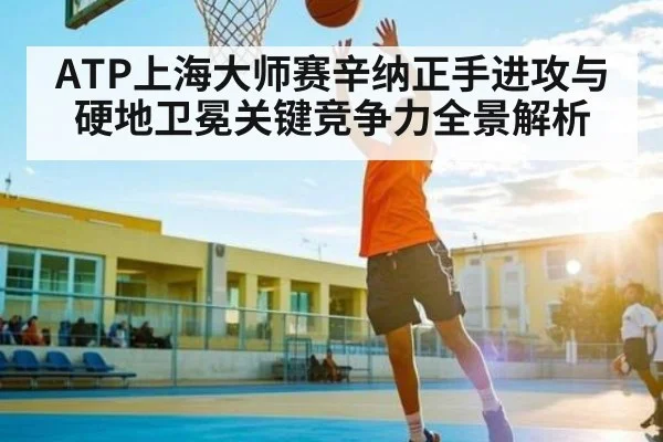ATP上海大师赛辛纳正手进攻与硬地卫冕关键竞争力全景解析