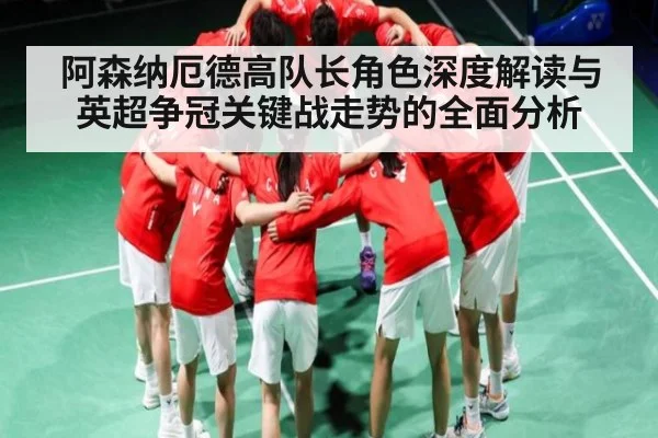 阿森纳厄德高队长角色深度解读与英超争冠关键战走势的全面分析