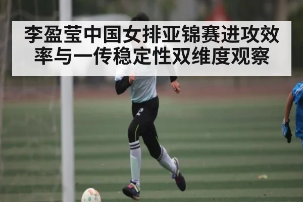 李盈莹中国女排亚锦赛进攻效率与一传稳定性双维度观察